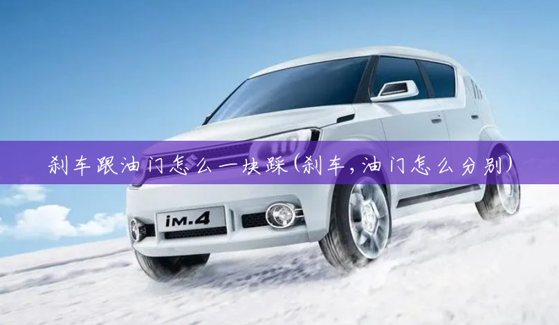 刹车跟油门怎么一块踩(刹车,油门怎么分别) 刹车跟油门怎么一块踩(刹车,油门怎么分别)
