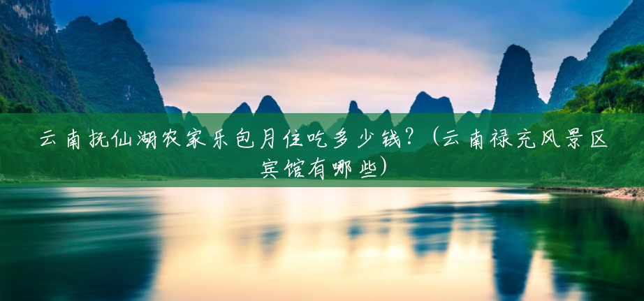云南抚仙湖农家乐包月住吃多少钱?(云南禄充风景区宾馆有哪些) 云南抚仙湖农家乐包月住吃多少钱?(云南禄充风景区宾馆有哪些)