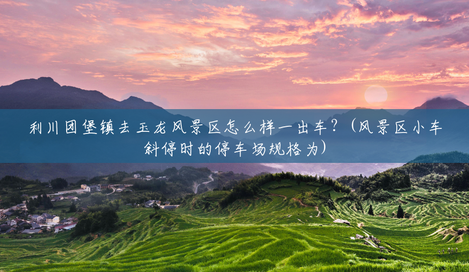 利川团堡镇去玉龙风景区怎么样一出车?(风景区小车斜停时的停车场规格为) 利川团堡镇去玉龙风景区怎么样一出车?(风景区小车斜停时的停车场规格为)