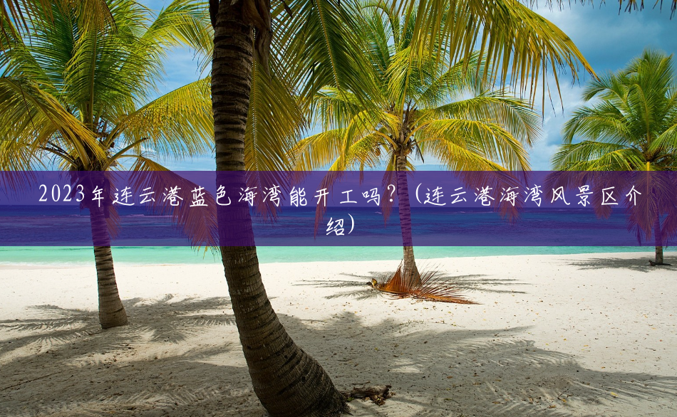 2023年连云港蓝色海湾能开工吗?(连云港海湾风景区介绍) 2023年连云港蓝色海湾能开工吗?(连云港海湾风景区介绍)