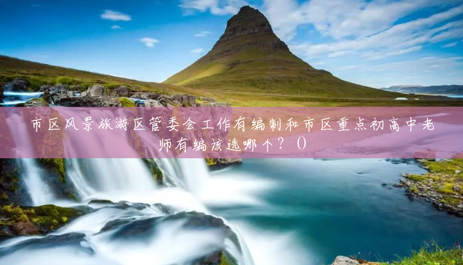 市区风景旅游区管委会工作有编制和市区重点初高中老师有编该选哪个?() 市区风景旅游区管委会工作有编制和市区重点初高中老师有编该选哪个?()