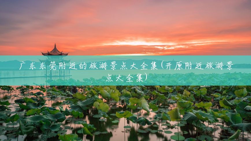 广东东莞附近的旅游景点大全集(开原附近旅游景点大全集) 广东东莞附近的旅游景点大全集(开原附近旅游景点大全集)