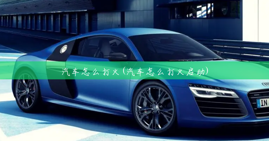 汽车怎么打火(汽车怎么打火启动) 汽车怎么打火(汽车怎么打火启动)