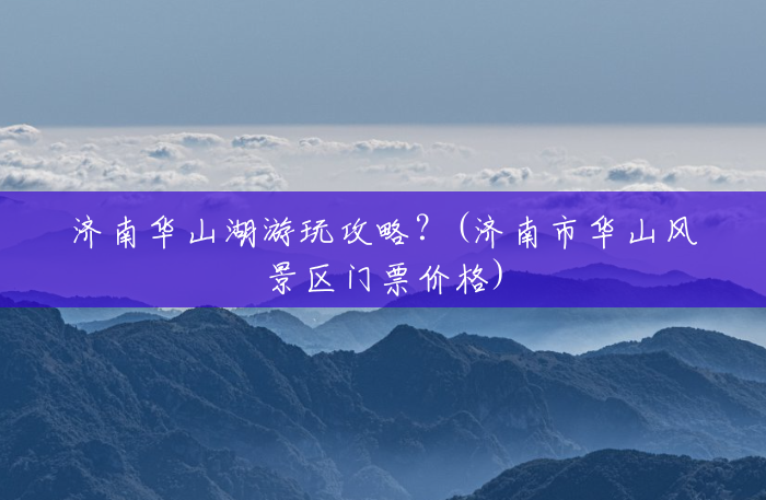 济南华山湖游玩攻略?(济南市华山风景区门票价格) 济南华山湖游玩攻略?(济南市华山风景区门票价格)