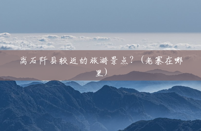 离石阡县较近的旅游景点?(老寨在哪里) 离石阡县较近的旅游景点?(老寨在哪里)
