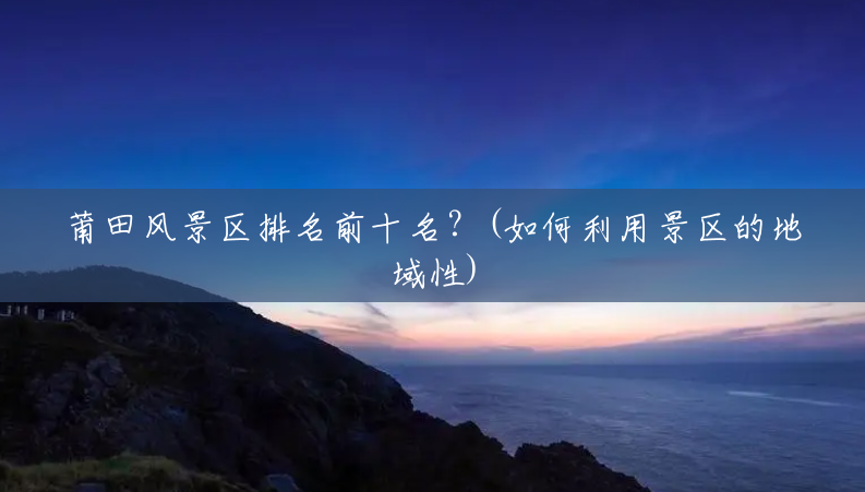 莆田风景区排名前十名？(如何利用景区的地域性)