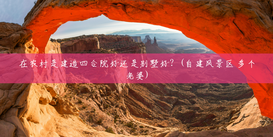 在农村是建造四合院好还是别墅好？(自建风景区 多个老婆)