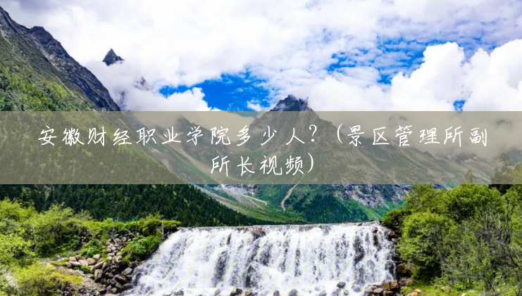 安徽财经职业学院多少人?(景区管理所副所长视频) 安徽财经职业学院多少人?(景区管理所副所长视频)