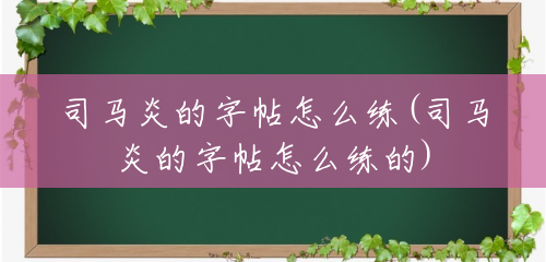 司马炎的字帖怎么练(司马炎的字帖怎么练的) 司马炎的字帖怎么练(司马炎的字帖怎么练的)