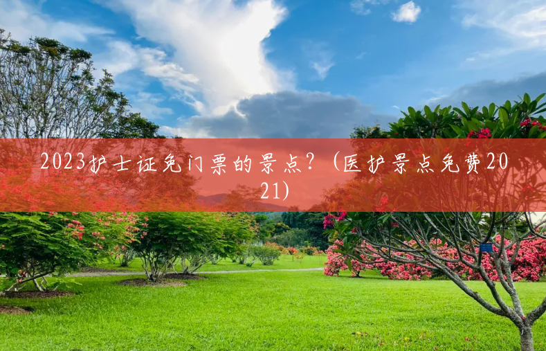 2023护士证免门票的景点?(医护景点免费2021) 2023护士证免门票的景点?(医护景点免费2021)