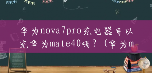 华为nova7pro充电器可以充华为mate40吗？(华为mate7充电器多少钱一个)