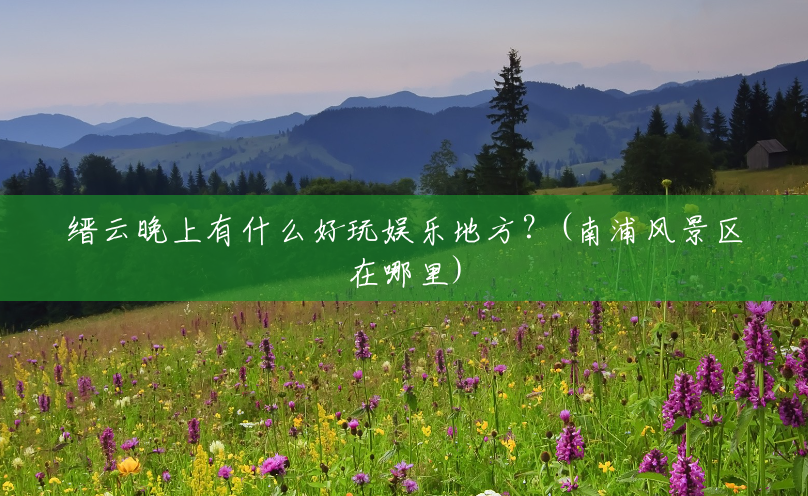 缙云晚上有什么好玩娱乐地方?(南浦风景区在哪里) 缙云晚上有什么好玩娱乐地方?(南浦风景区在哪里)