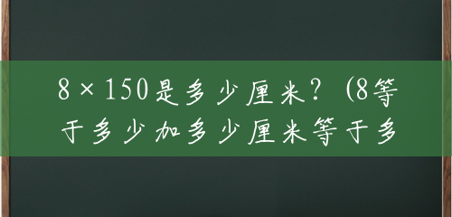 8×150是多少厘米?(8等于多少加多少厘米等于多少) 8×150是多少厘米?(8等于多少加多少厘米等于多少)