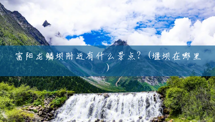 富阳龙鳞坝附近有什么景点？(堰坝在哪里)