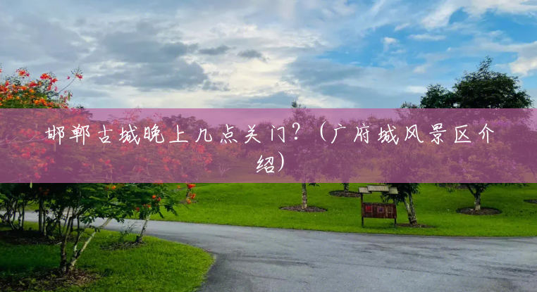 邯郸古城晚上几点关门?(广府城风景区介绍) 邯郸古城晚上几点关门?(广府城风景区介绍)