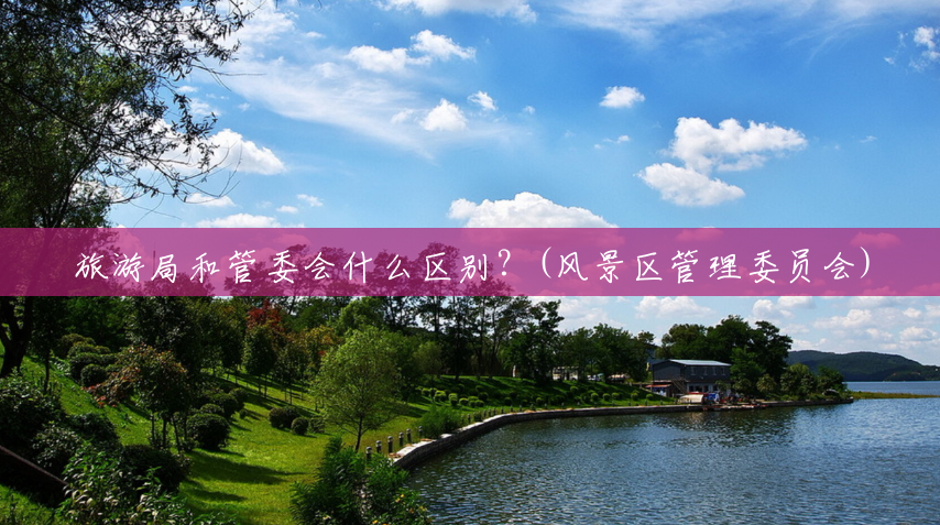 旅游局和管委会什么区别?(风景区管理委员会) 旅游局和管委会什么区别?(风景区管理委员会)