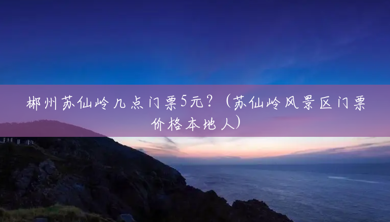 郴州苏仙岭几点门票5元?(苏仙岭风景区门票价格本地人) 郴州苏仙岭几点门票5元?(苏仙岭风景区门票价格本地人)
