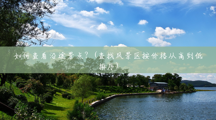 如何查看沿途景点?(查找风景区按价格从高到低排序) 如何查看沿途景点?(查找风景区按价格从高到低排序)