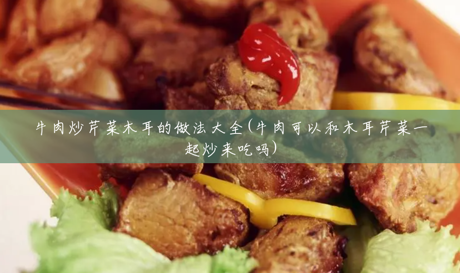 牛肉炒芹菜木耳的做法大全(牛肉可以和木耳芹菜一起炒来吃吗)