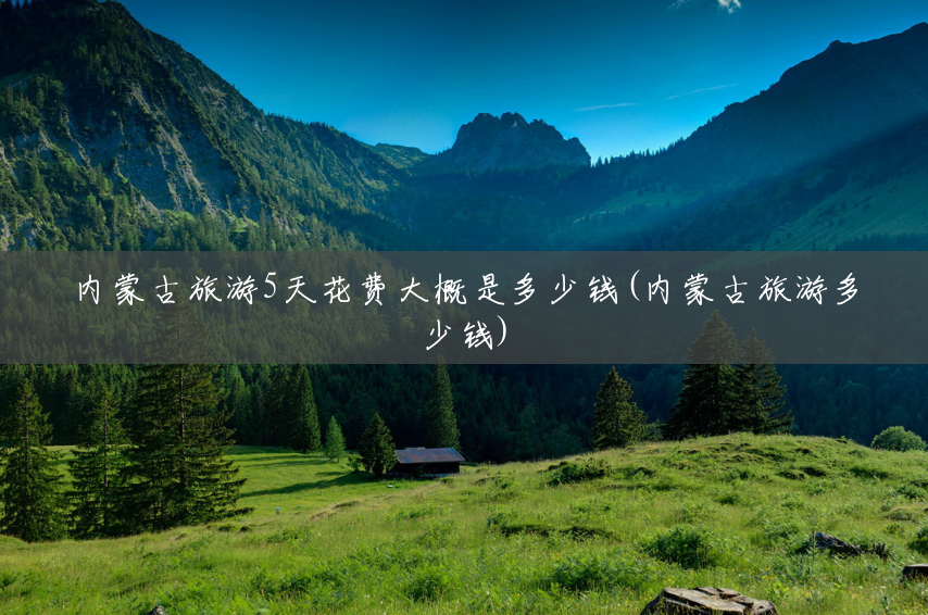 内蒙古旅游5天花费大概是多少钱(内蒙古旅游多少钱) 内蒙古旅游5天花费大概是多少钱(内蒙古旅游多少钱)