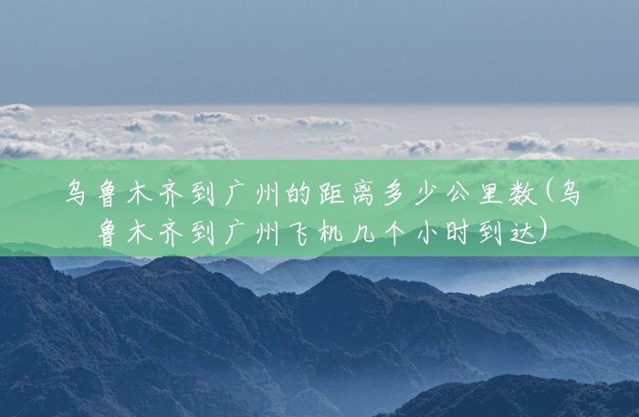 乌鲁木齐到广州的距离多少公里数(乌鲁木齐到广州飞机几个小时到达) 乌鲁木齐到广州的距离多少公里数(乌鲁木齐到广州飞机几个小时到达)