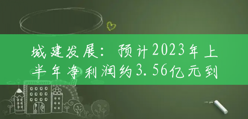 城建发展:预计2023年上半年净利润约3.56亿元到约5.09亿元 城建发展:预计2023年上半年净利润约3.56亿元到约5.09亿元