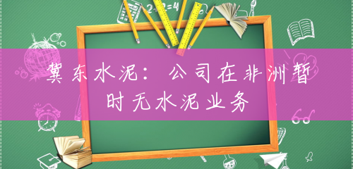 冀东水泥:公司在非洲暂时无水泥业务 冀东水泥:公司在非洲暂时无水泥业务