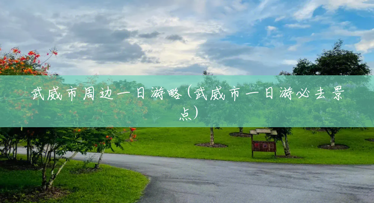 武威市周边一日游略(武威市一日游必去景点) 武威市周边一日游略(武威市一日游必去景点)