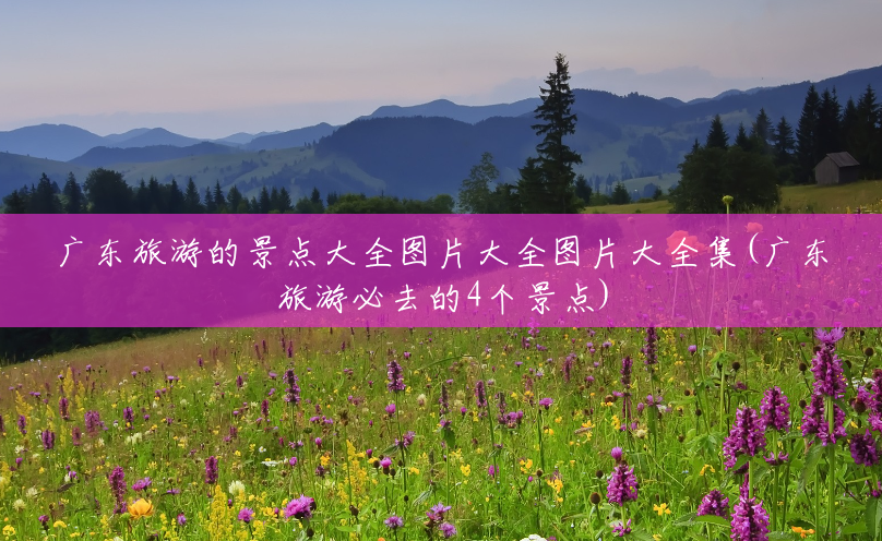 广东旅游的景点大全图片大全图片大全集(广东旅游必去的4个景点) 广东旅游的景点大全图片大全图片大全集(广东旅游必去的4个景点)