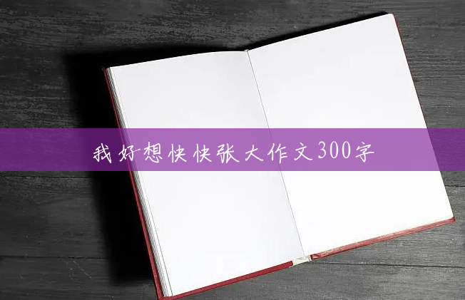 我好想快快张大作文300字 我好想快快张大作文300字