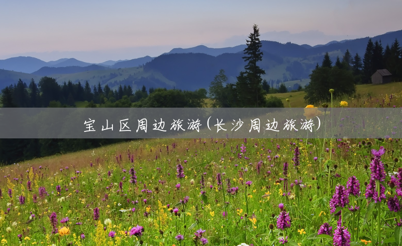 宝山区周边旅游(长沙周边旅游) 宝山区周边旅游(长沙周边旅游)