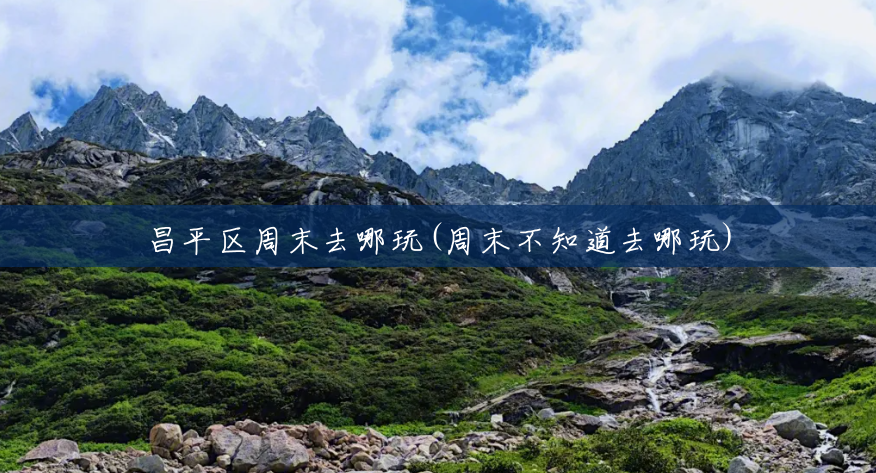 昌平区周末去哪玩(周末不知道去哪玩) 昌平区周末去哪玩(周末不知道去哪玩)