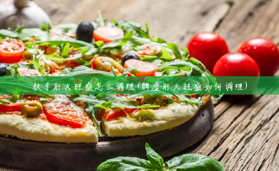 秋季肝火旺盛怎么调理(脾虚肝火旺盛如何调理) 秋季肝火旺盛怎么调理(脾虚肝火旺盛如何调理)