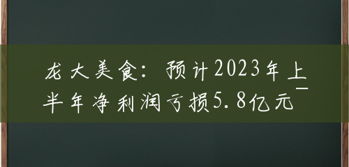 龙大美食：预计2023年上半年净利润亏损5.8亿元~7亿元