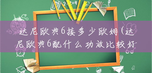 达尼欧典6接多少欧姆(达尼欧典6配什么功放比较好) 达尼欧典6接多少欧姆(达尼欧典6配什么功放比较好)