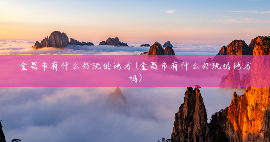 金昌市有什么好玩的地方(金昌市有什么好玩的地方吗)