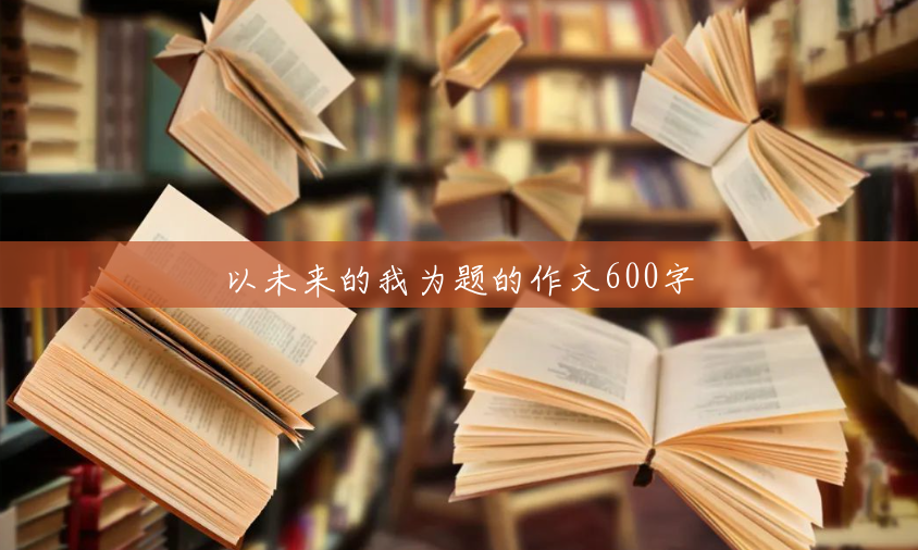 以未来的我为题的作文600字 以未来的我为题的作文600字