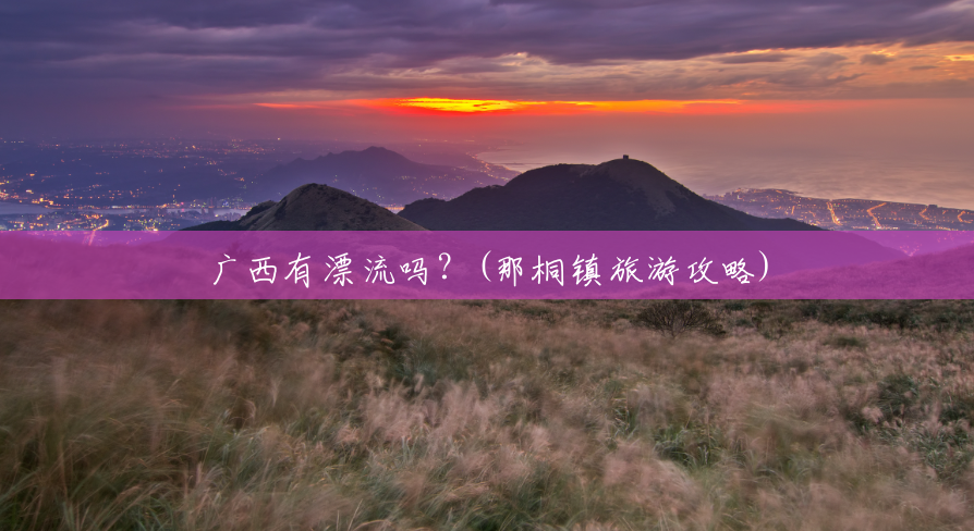 广西有漂流吗?(那桐镇旅游攻略) 广西有漂流吗?(那桐镇旅游攻略)