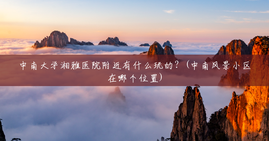 中南大学湘雅医院附近有什么玩的?(中南风景小区在哪个位置) 中南大学湘雅医院附近有什么玩的?(中南风景小区在哪个位置)