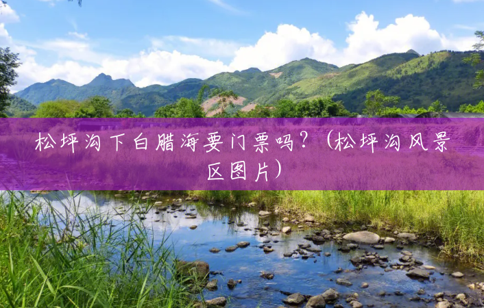松坪沟下白腊海要门票吗?(松坪沟风景区图片) 松坪沟下白腊海要门票吗?(松坪沟风景区图片)
