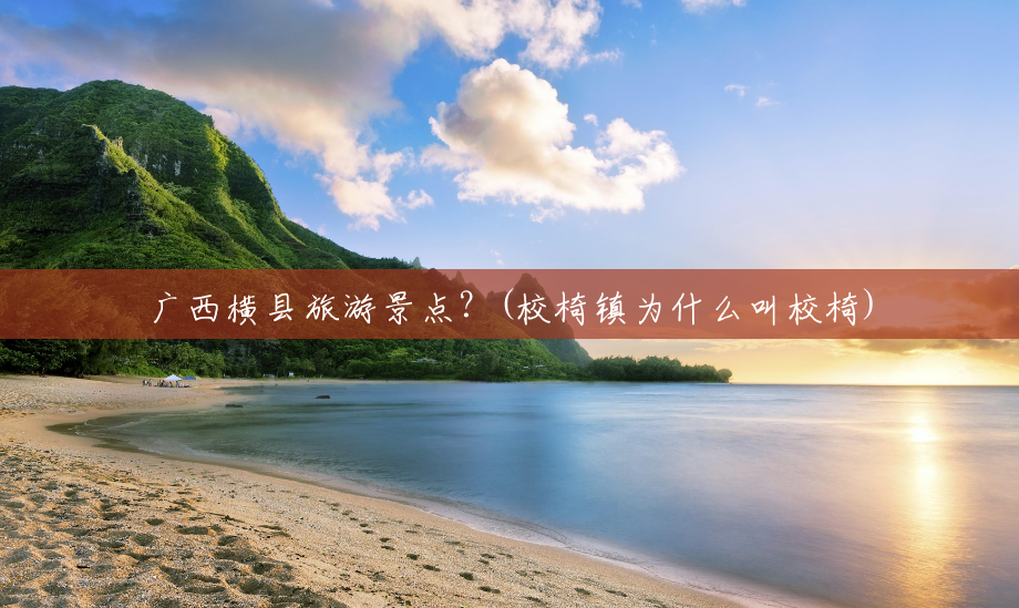 广西横县旅游景点?(校椅镇为什么叫校椅) 广西横县旅游景点?(校椅镇为什么叫校椅)