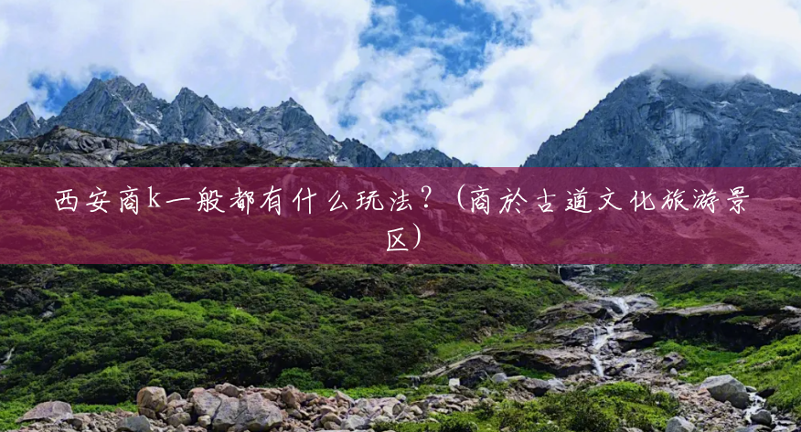 西安商k一般都有什么玩法?(商於古道文化旅游景区) 西安商k一般都有什么玩法?(商於古道文化旅游景区)