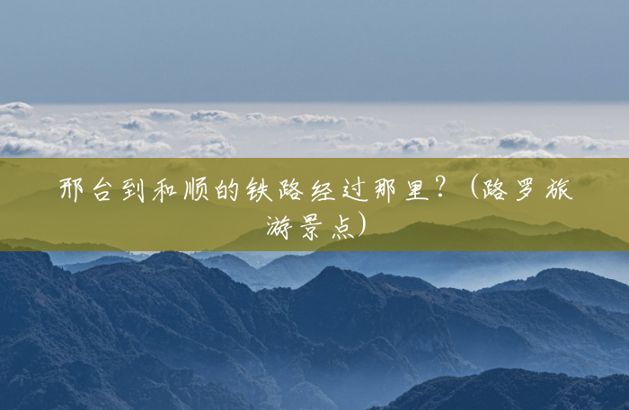 邢台到和顺的铁路经过那里?(路罗旅游景点) 邢台到和顺的铁路经过那里?(路罗旅游景点)