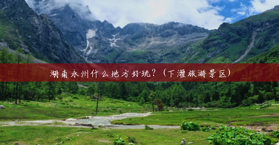 湖南永州什么地方好玩?(下灌旅游景区) 湖南永州什么地方好玩?(下灌旅游景区)