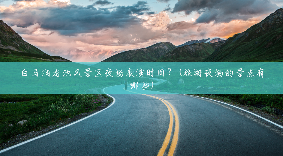 白马涧龙池风景区夜场表演时间？(旅游夜场的景点有哪些)