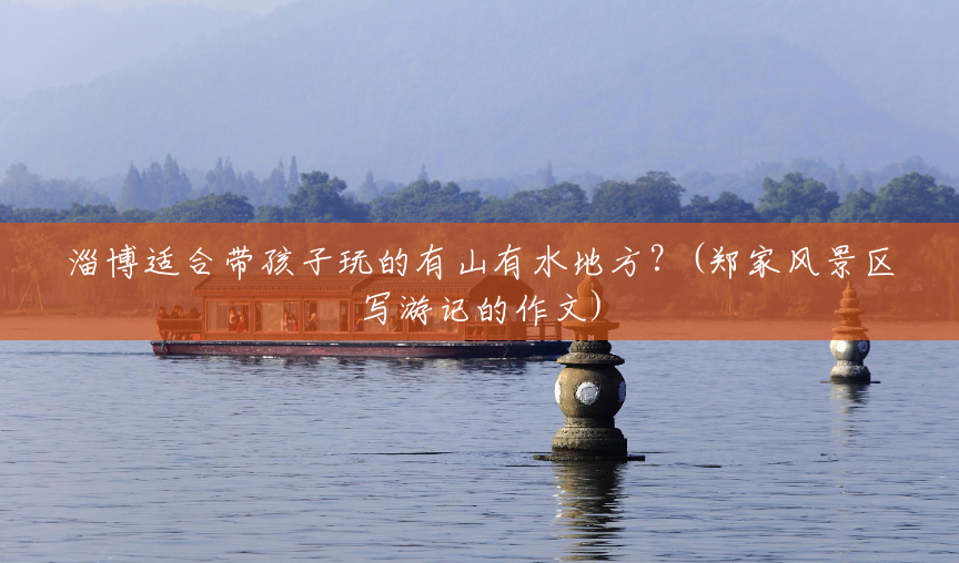 淄博适合带孩子玩的有山有水地方?(郑家风景区写游记的作文) 淄博适合带孩子玩的有山有水地方?(郑家风景区写游记的作文)