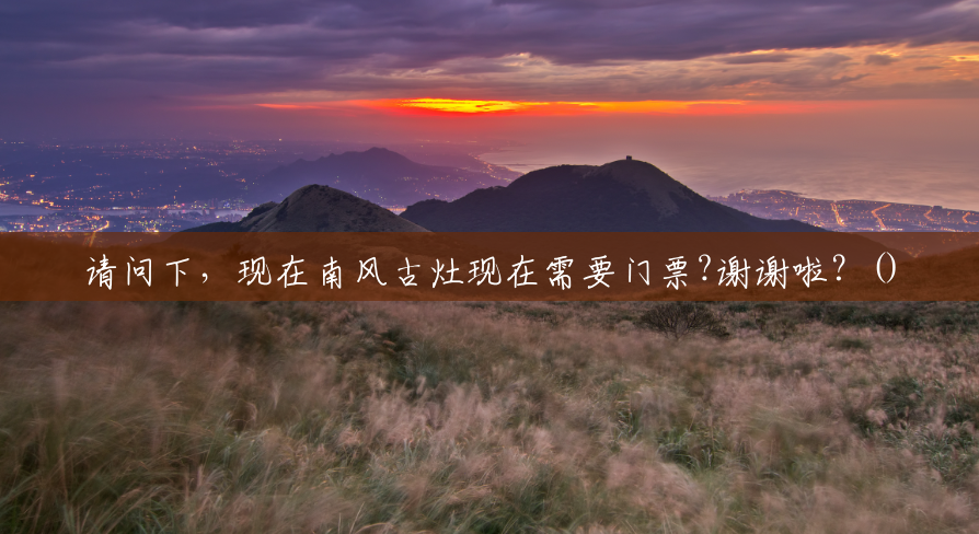 请问下，现在南风古灶现在需要门票?谢谢啦？()