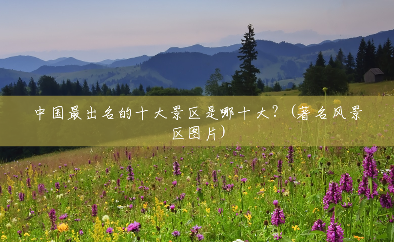 中国最出名的十大景区是哪十大？(著名风景区图片)