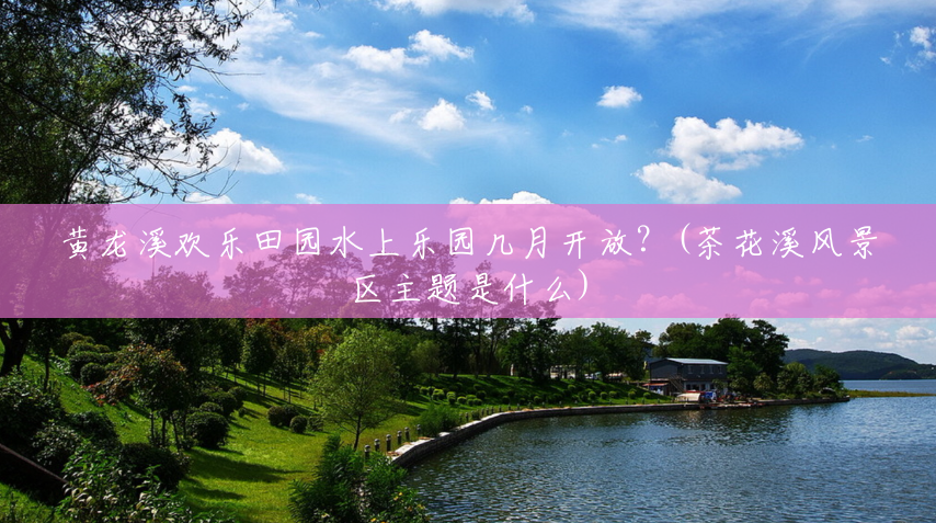 黄龙溪欢乐田园水上乐园几月开放?(茶花溪风景区主题是什么) 黄龙溪欢乐田园水上乐园几月开放?(茶花溪风景区主题是什么)