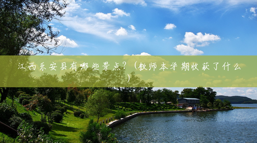 江西乐安县有哪些景点?(教师本学期收获了什么) 江西乐安县有哪些景点?(教师本学期收获了什么)